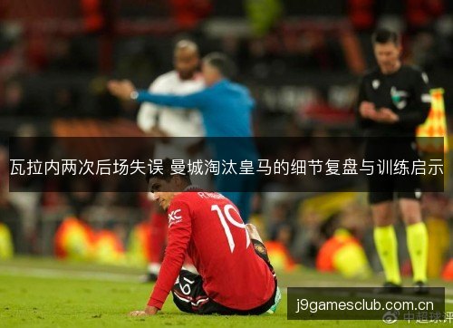 瓦拉内两次后场失误 曼城淘汰皇马的细节复盘与训练启示